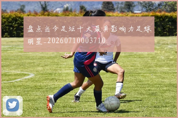 盘点当今足坛十大最具影响力足球明星_20260710003710